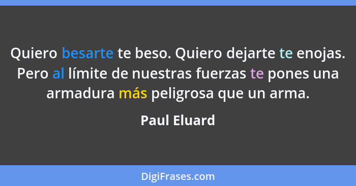 Quiero besarte te beso. Quiero dejarte te enojas. Pero al límite de nuestras fuerzas te pones una armadura más peligrosa que un arma.... - Paul Eluard