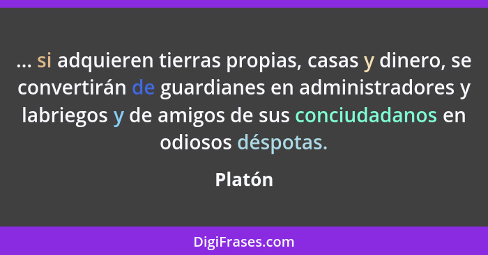 ... si adquieren tierras propias, casas y dinero, se convertirán de guardianes en administradores y labriegos y de amigos de sus conciudadano... - Platón