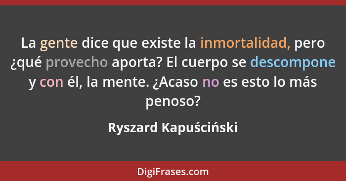 La gente dice que existe la inmortalidad, pero ¿qué provecho aporta? El cuerpo se descompone y con él, la mente. ¿Acaso no es es... - Ryszard Kapuściński