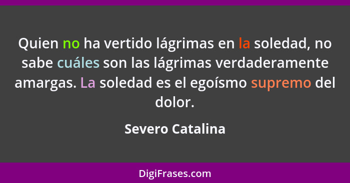 Quien no ha vertido lágrimas en la soledad, no sabe cuáles son las lágrimas verdaderamente amargas. La soledad es el egoísmo supremo... - Severo Catalina