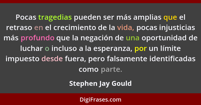 Pocas tragedias pueden ser más amplias que el retraso en el crecimiento de la vida, pocas injusticias más profundo que la negación... - Stephen Jay Gould