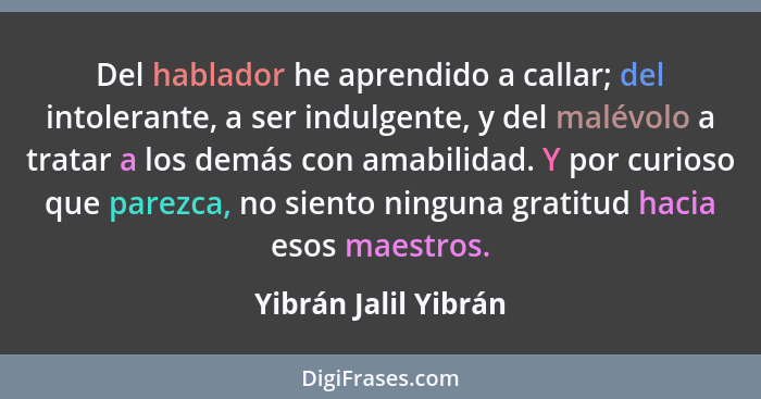 Del hablador he aprendido a callar; del intolerante, a ser indulgente, y del malévolo a tratar a los demás con amabilidad. Y por... - Yibrán Jalil Yibrán