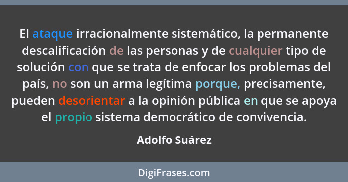 El ataque irracionalmente sistemático, la permanente descalificación de las personas y de cualquier tipo de solución con que se trata... - Adolfo Suárez