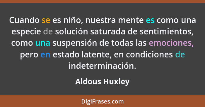 Cuando se es niño, nuestra mente es como una especie de solución saturada de sentimientos, como una suspensión de todas las emociones,... - Aldous Huxley