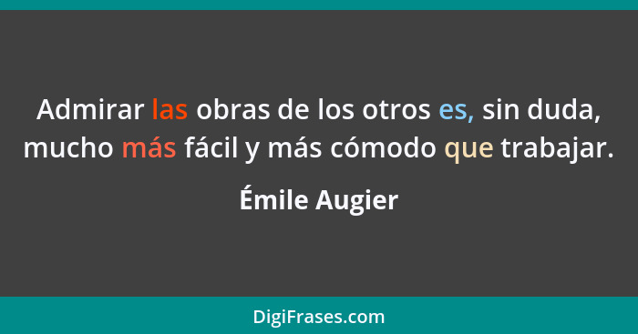 Admirar las obras de los otros es, sin duda, mucho más fácil y más cómodo que trabajar.... - Émile Augier