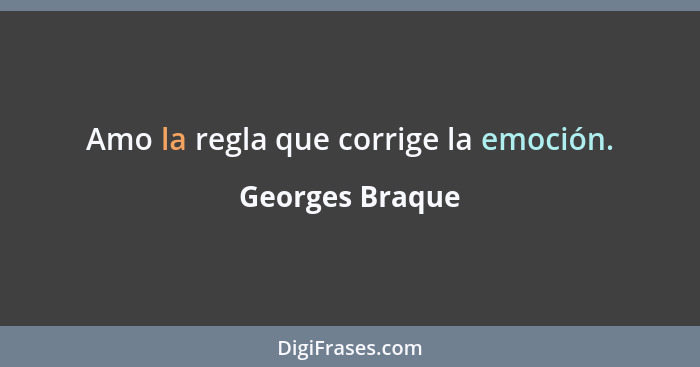 Amo la regla que corrige la emoción.... - Georges Braque