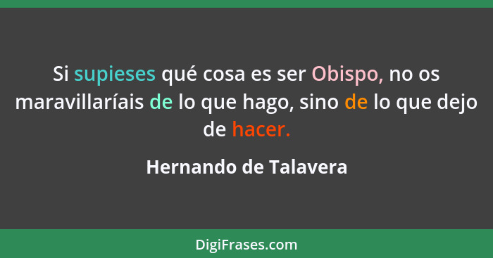 Si supieses qué cosa es ser Obispo, no os maravillaríais de lo que hago, sino de lo que dejo de hacer.... - Hernando de Talavera