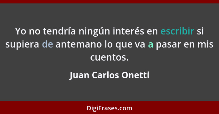 Yo no tendría ningún interés en escribir si supiera de antemano lo que va a pasar en mis cuentos.... - Juan Carlos Onetti