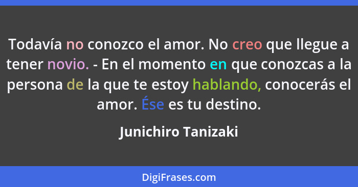 Todavía no conozco el amor. No creo que llegue a tener novio. - En el momento en que conozcas a la persona de la que te estoy hab... - Junichiro Tanizaki