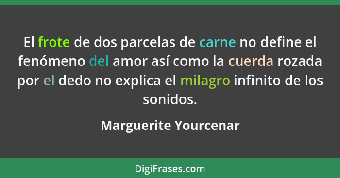 El frote de dos parcelas de carne no define el fenómeno del amor así como la cuerda rozada por el dedo no explica el milagro in... - Marguerite Yourcenar