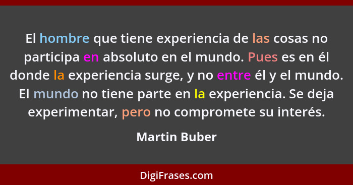 El hombre que tiene experiencia de las cosas no participa en absoluto en el mundo. Pues es en él donde la experiencia surge, y no entre... - Martin Buber