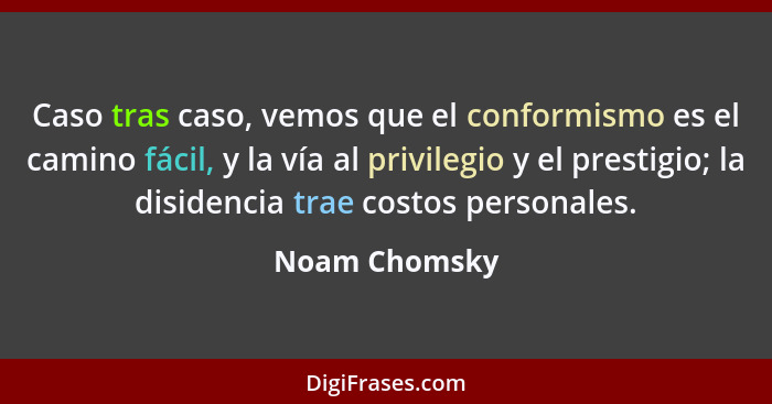Caso tras caso, vemos que el conformismo es el camino fácil, y la vía al privilegio y el prestigio; la disidencia trae costos personale... - Noam Chomsky