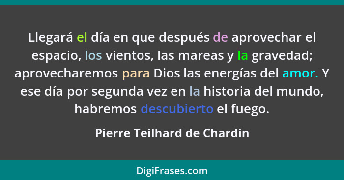 Llegará el día en que después de aprovechar el espacio, los vientos, las mareas y la gravedad; aprovecharemos para Dios l... - Pierre Teilhard de Chardin