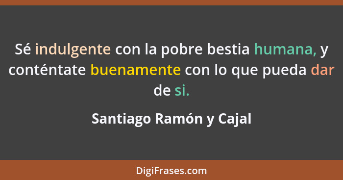 Sé indulgente con la pobre bestia humana, y conténtate buenamente con lo que pueda dar de si.... - Santiago Ramón y Cajal