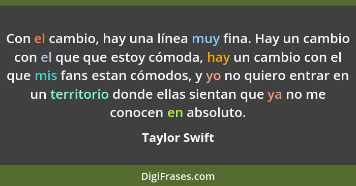 Con el cambio, hay una línea muy fina. Hay un cambio con el que que estoy cómoda, hay un cambio con el que mis fans estan cómodos, y yo... - Taylor Swift