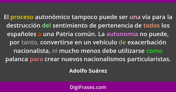 El proceso autonómico tampoco puede ser una vía para la destrucción del sentimiento de pertenencia de todos los españoles a una Patria... - Adolfo Suárez