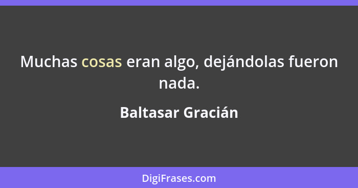 Muchas cosas eran algo, dejándolas fueron nada.... - Baltasar Gracián