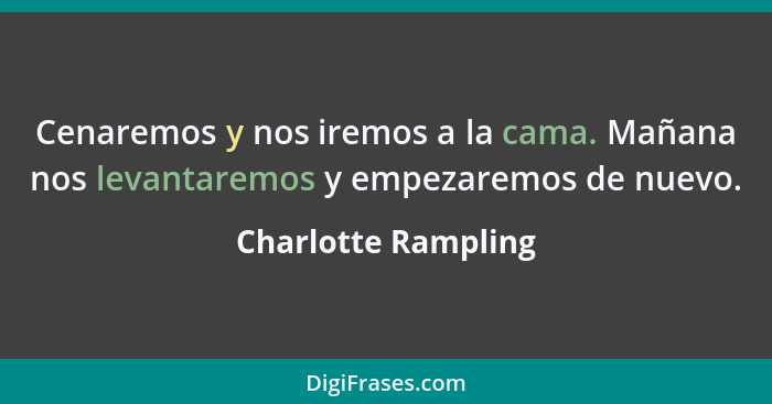 Cenaremos y nos iremos a la cama. Mañana nos levantaremos y empezaremos de nuevo.... - Charlotte Rampling