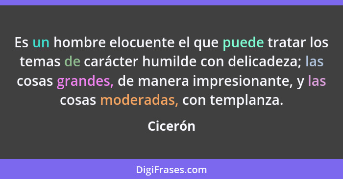 Es un hombre elocuente el que puede tratar los temas de carácter humilde con delicadeza; las cosas grandes, de manera impresionante, y las c... - Cicerón