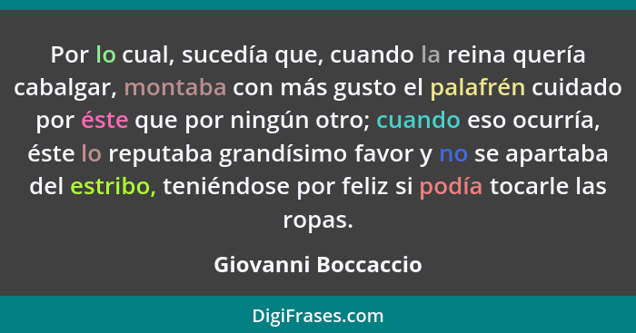 Por lo cual, sucedía que, cuando la reina quería cabalgar, montaba con más gusto el palafrén cuidado por éste que por ningún otro... - Giovanni Boccaccio