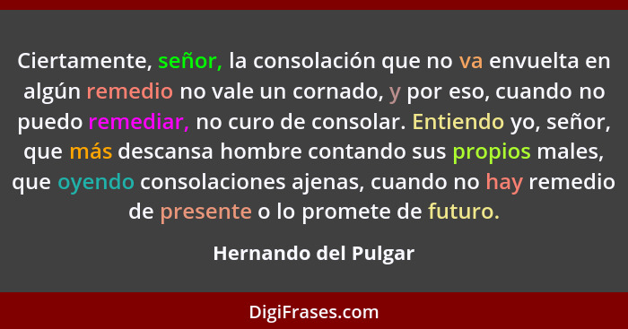 Ciertamente, señor, la consolación que no va envuelta en algún remedio no vale un cornado, y por eso, cuando no puedo remediar,... - Hernando del Pulgar