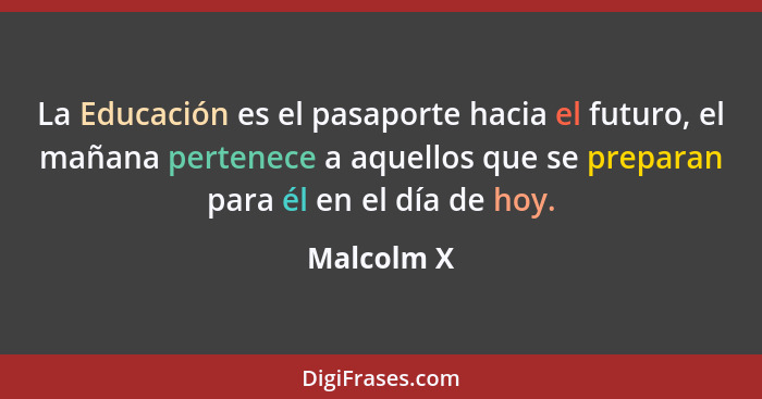 La Educación es el pasaporte hacia el futuro, el mañana pertenece a aquellos que se preparan para él en el día de hoy.... - Malcolm X