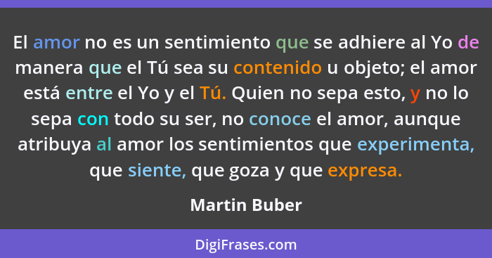 El amor no es un sentimiento que se adhiere al Yo de manera que el Tú sea su contenido u objeto; el amor está entre el Yo y el Tú. Quie... - Martin Buber