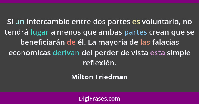 Si un intercambio entre dos partes es voluntario, no tendrá lugar a menos que ambas partes crean que se beneficiarán de él. La mayor... - Milton Friedman