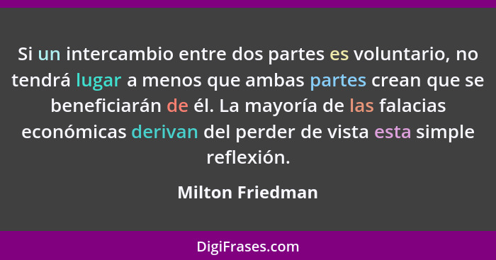 Si un intercambio entre dos partes es voluntario, no tendrá lugar a menos que ambas partes crean que se beneficiarán de él. La mayor... - Milton Friedman