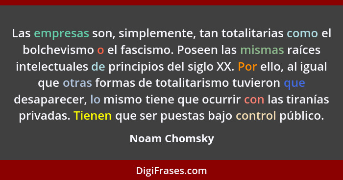 Las empresas son, simplemente, tan totalitarias como el bolchevismo o el fascismo. Poseen las mismas raíces intelectuales de principios... - Noam Chomsky