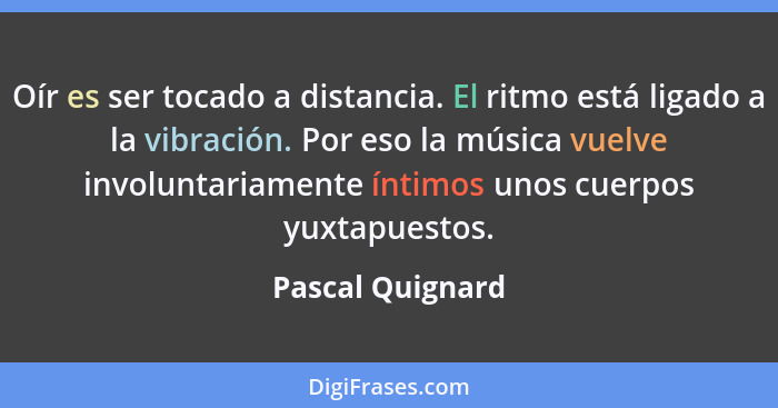 Oír es ser tocado a distancia. El ritmo está ligado a la vibración. Por eso la música vuelve involuntariamente íntimos unos cuerpos... - Pascal Quignard