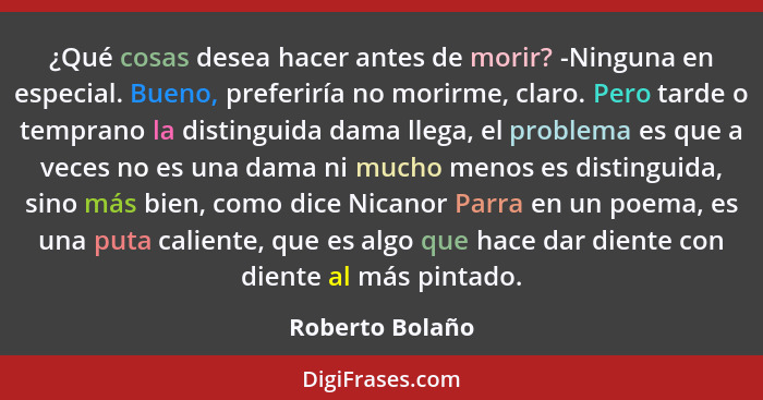 ¿Qué cosas desea hacer antes de morir? -Ninguna en especial. Bueno, preferiría no morirme, claro. Pero tarde o temprano la distinguid... - Roberto Bolaño