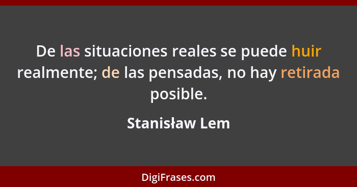 De las situaciones reales se puede huir realmente; de las pensadas, no hay retirada posible.... - Stanisław Lem