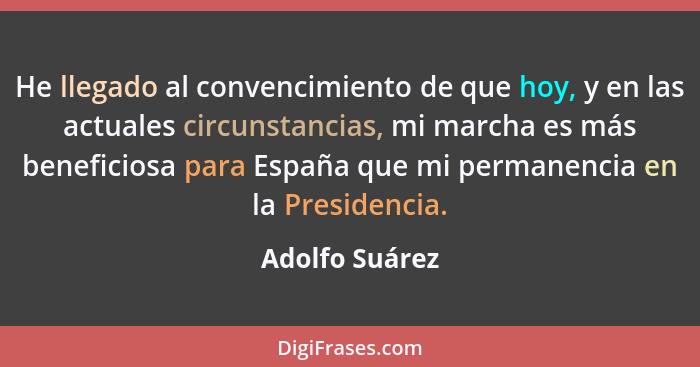 He llegado al convencimiento de que hoy, y en las actuales circunstancias, mi marcha es más beneficiosa para España que mi permanencia... - Adolfo Suárez