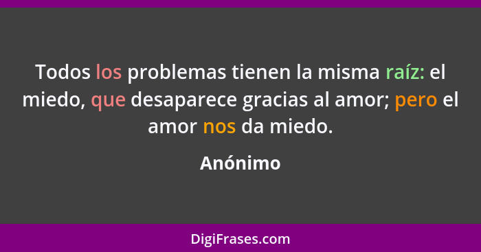 Todos los problemas tienen la misma raíz: el miedo, que desaparece gracias al amor; pero el amor nos da miedo.... - Anónimo