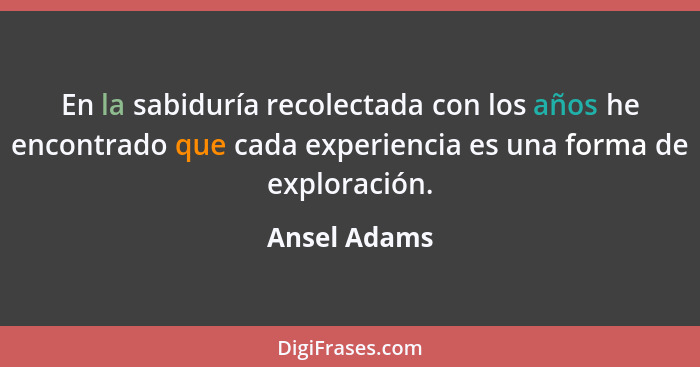 En la sabiduría recolectada con los años he encontrado que cada experiencia es una forma de exploración.... - Ansel Adams