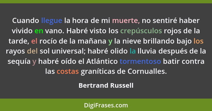 Cuando llegue la hora de mi muerte, no sentiré haber vivido en vano. Habré visto los crepúsculos rojos de la tarde, el rocío de la... - Bertrand Russell