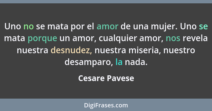 Uno no se mata por el amor de una mujer. Uno se mata porque un amor, cualquier amor, nos revela nuestra desnudez, nuestra miseria, nue... - Cesare Pavese