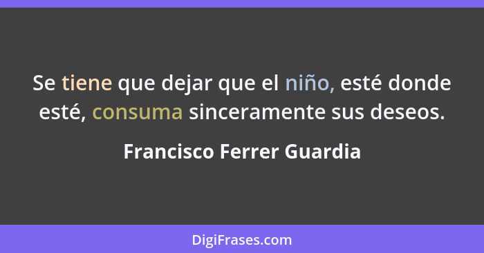 Se tiene que dejar que el niño, esté donde esté, consuma sinceramente sus deseos.... - Francisco Ferrer Guardia