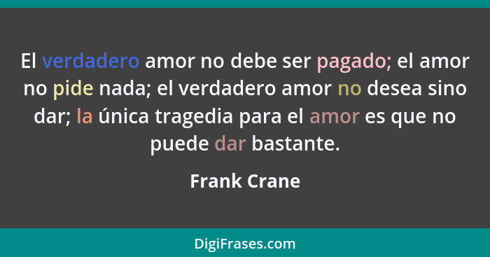 El verdadero amor no debe ser pagado; el amor no pide nada; el verdadero amor no desea sino dar; la única tragedia para el amor es que n... - Frank Crane