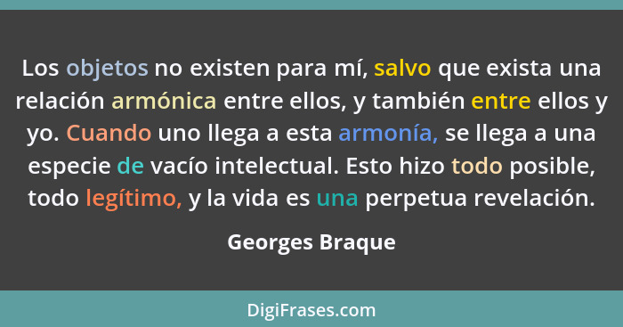 Los objetos no existen para mí, salvo que exista una relación armónica entre ellos, y también entre ellos y yo. Cuando uno llega a es... - Georges Braque
