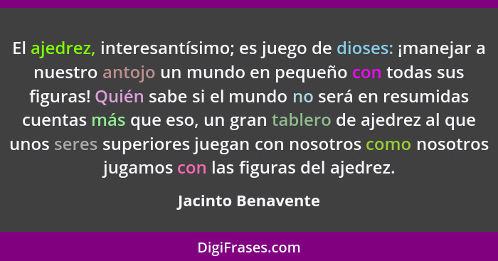 El ajedrez, interesantísimo; es juego de dioses: ¡manejar a nuestro antojo un mundo en pequeño con todas sus figuras! Quién sabe s... - Jacinto Benavente