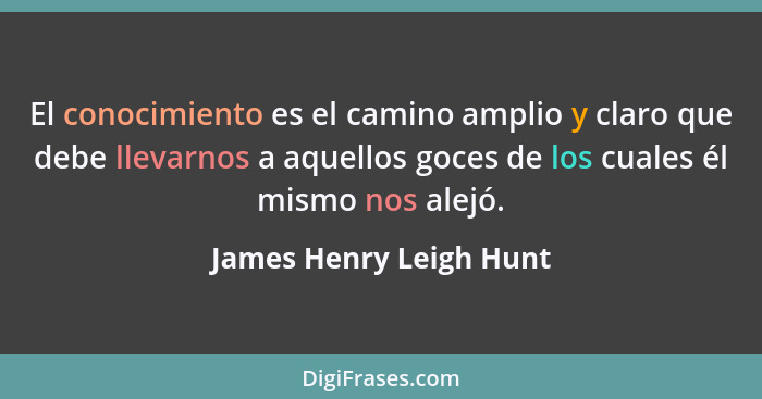 El conocimiento es el camino amplio y claro que debe llevarnos a aquellos goces de los cuales él mismo nos alejó.... - James Henry Leigh Hunt