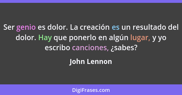 Ser genio es dolor. La creación es un resultado del dolor. Hay que ponerlo en algún lugar, y yo escribo canciones, ¿sabes?... - John Lennon