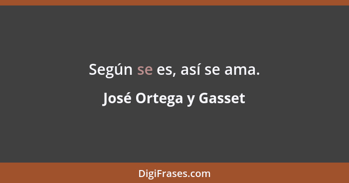 Según se es, así se ama.... - José Ortega y Gasset
