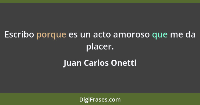 Escribo porque es un acto amoroso que me da placer.... - Juan Carlos Onetti