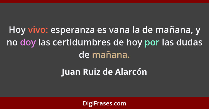 Hoy vivo: esperanza es vana la de mañana, y no doy las certidumbres de hoy por las dudas de mañana.... - Juan Ruiz de Alarcón