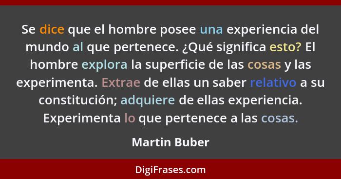 Se dice que el hombre posee una experiencia del mundo al que pertenece. ¿Qué significa esto? El hombre explora la superficie de las cos... - Martin Buber