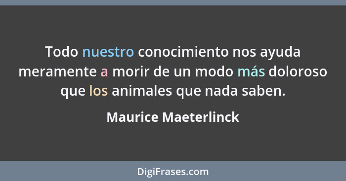 Todo nuestro conocimiento nos ayuda meramente a morir de un modo más doloroso que los animales que nada saben.... - Maurice Maeterlinck