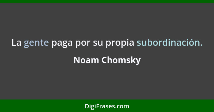 La gente paga por su propia subordinación.... - Noam Chomsky